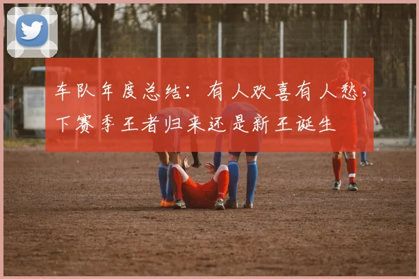 车队年度总结：有人欢喜有人愁，下赛季王者归来还是新王诞生