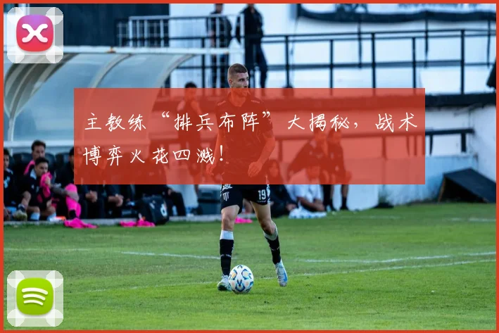 主教练“排兵布阵”大揭秘，战术博弈火花四溅！
