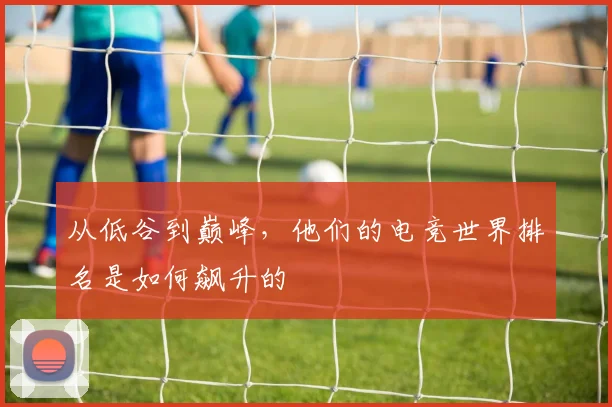 从低谷到巅峰，他们的电竞世界排名是如何飙升的