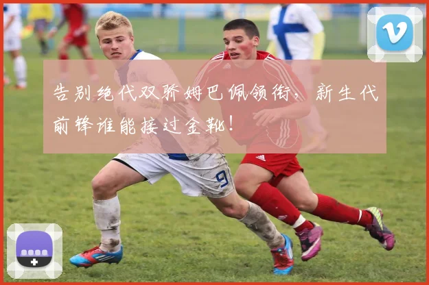 告别绝代双骄姆巴佩领衔，新生代前锋谁能接过金靴！