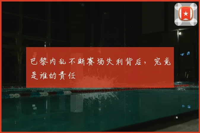 巴黎内乱不断赛场失利背后，究竟是谁的责任