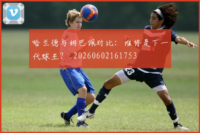 哈兰德与姆巴佩对比：谁将是下一代球王？_20260602161753