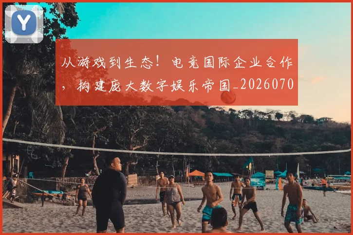 从游戏到生态!电竞国际企业合作,构建庞大数字娱乐帝国_20260704164038