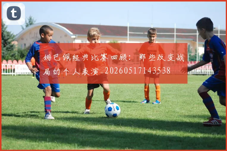 姆巴佩经典比赛回顾：那些改变战局的个人表演_20260517143538