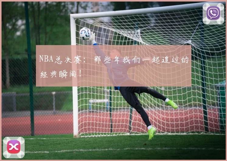 NBA总决赛：那些年我们一起追过的经典瞬间！