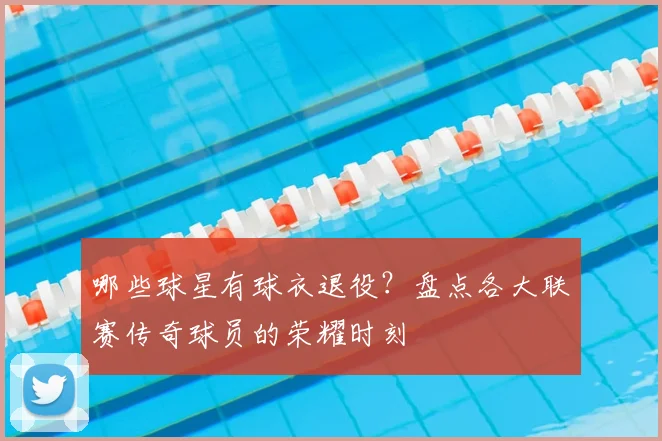 哪些球星有球衣退役？盘点各大联赛传奇球员的荣耀时刻