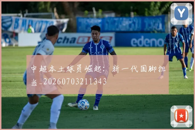 中超本土球员崛起：新一代国脚担当_20260703211343
