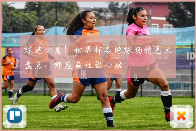 球迷必看！世界杯各地球场特色大盘点，哪座最让你心动