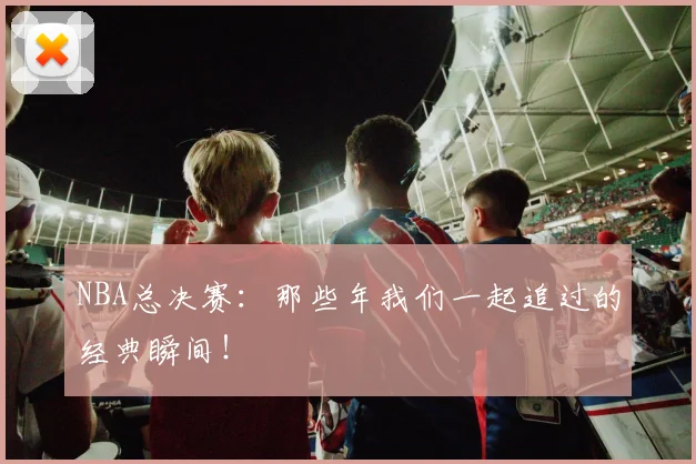 NBA总决赛：那些年我们一起追过的经典瞬间！